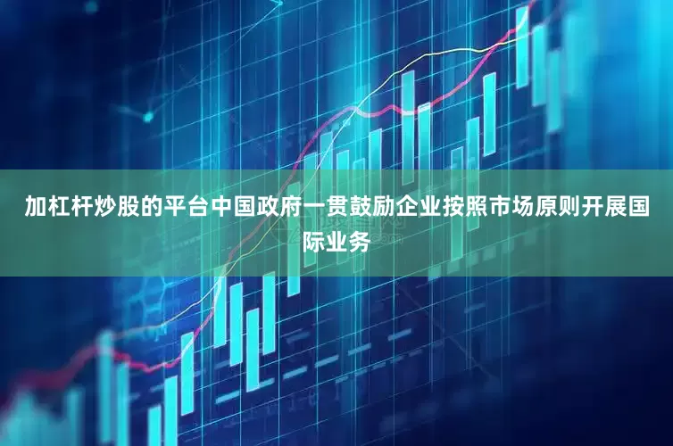 加杠杆炒股的平台中国政府一贯鼓励企业按照市场原则开展国际业务