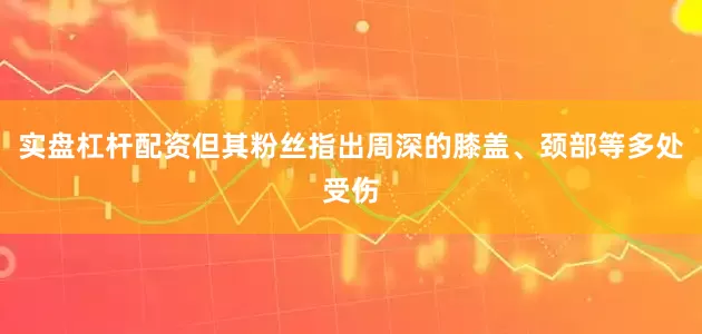 实盘杠杆配资但其粉丝指出周深的膝盖、颈部等多处受伤