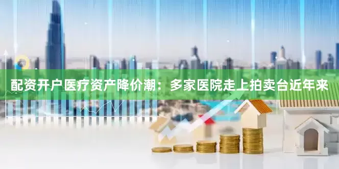 配资开户医疗资产降价潮：多家医院走上拍卖台近年来