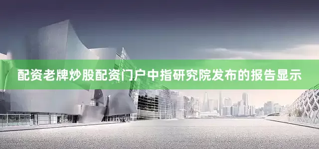配资老牌炒股配资门户中指研究院发布的报告显示