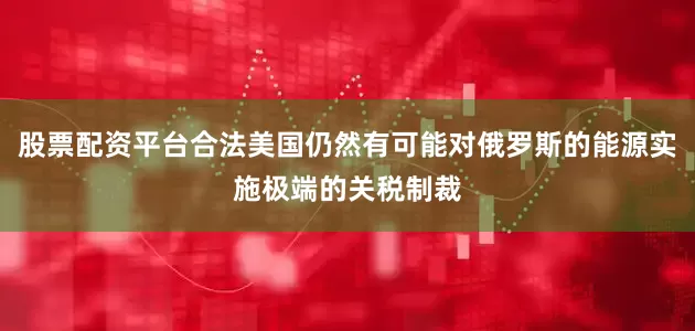 股票配资平台合法美国仍然有可能对俄罗斯的能源实施极端的关税制裁